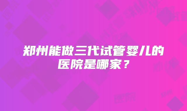 郑州能做三代试管婴儿的医院是哪家?