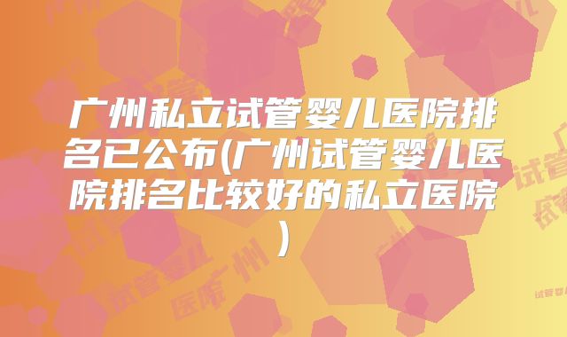 广州私立试管婴儿医院排名已公布(广州试管婴儿医院排名比较好的私立医院)