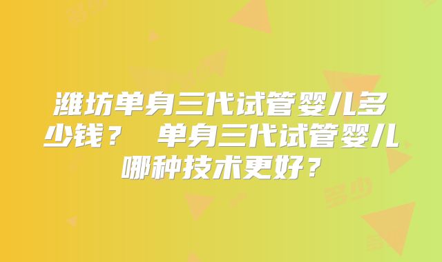 潍坊单身三代试管婴儿多少钱？ 单身三代试管婴儿哪种技术更好？