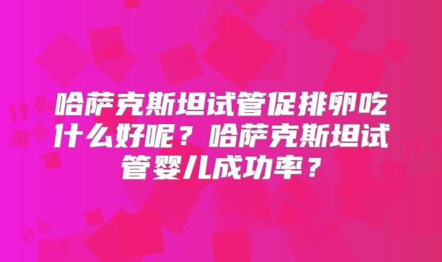 哈萨克斯坦试管促排卵吃什么好呢？哈萨克斯坦试管婴儿成功率？