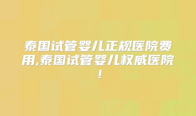 泰国试管婴儿正规医院费用,泰国试管婴儿权威医院！