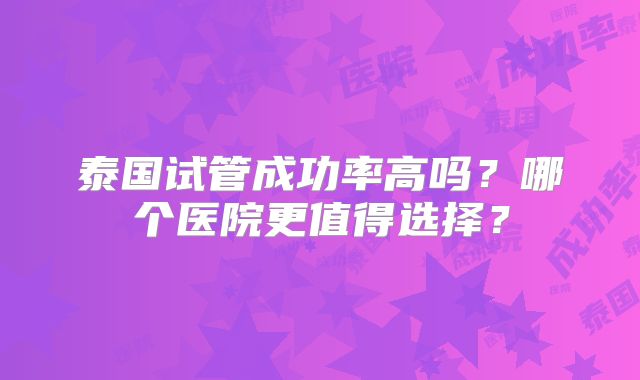 泰国试管成功率高吗？哪个医院更值得选择？