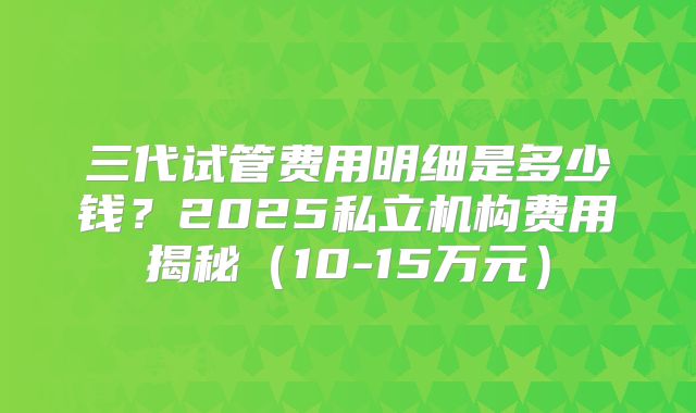 三代试管费用明细是多少钱？2025私立机构费用揭秘（10-15万元）