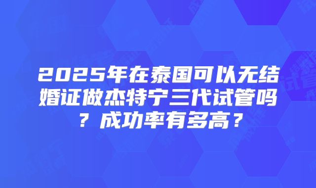 2025年在泰国可以无结婚证做杰特宁三代试管吗？成功率有多高？
