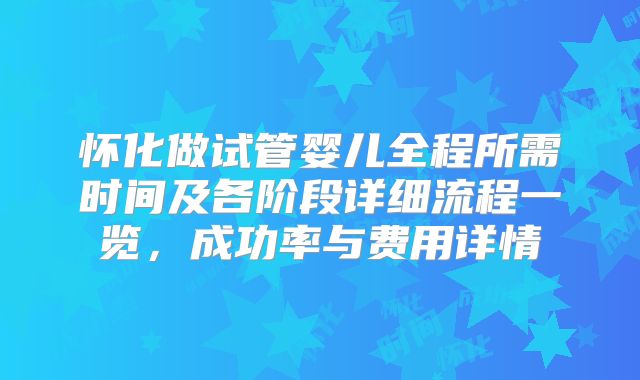 怀化做试管婴儿全程所需时间及各阶段详细流程一览，成功率与费用详情