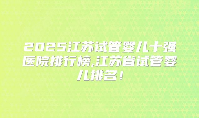 2025江苏试管婴儿十强医院排行榜,江苏省试管婴儿排名！