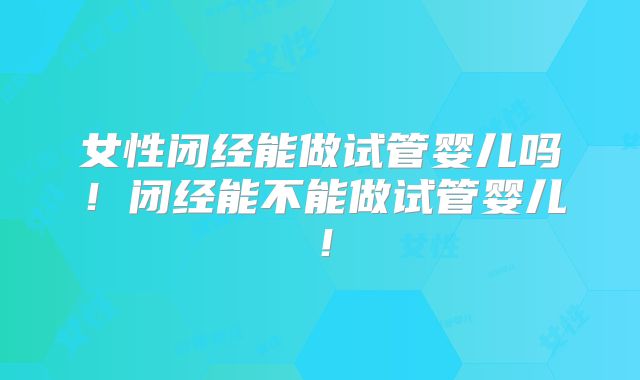 女性闭经能做试管婴儿吗！闭经能不能做试管婴儿！