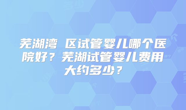 芜湖湾沚区试管婴儿哪个医院好？芜湖试管婴儿费用大约多少？
