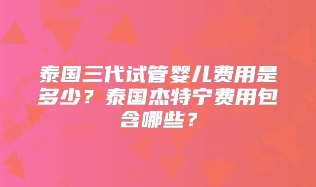 泰国三代试管婴儿费用是多少？泰国杰特宁费用包含哪些？