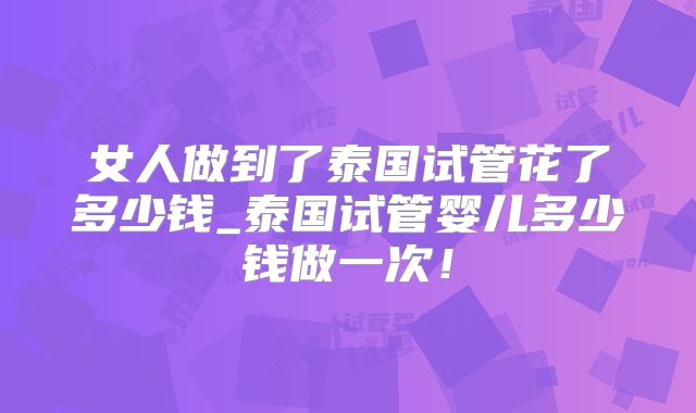 女人做到了泰国试管花了多少钱_泰国试管婴儿多少钱做一次!