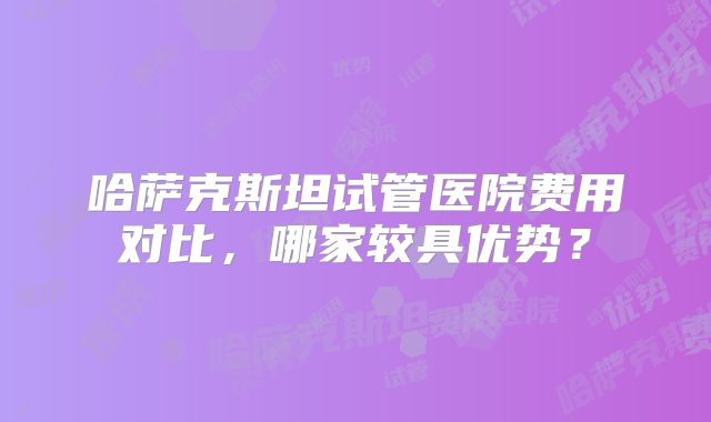 哈萨克斯坦试管医院费用对比,哪家较具优势?