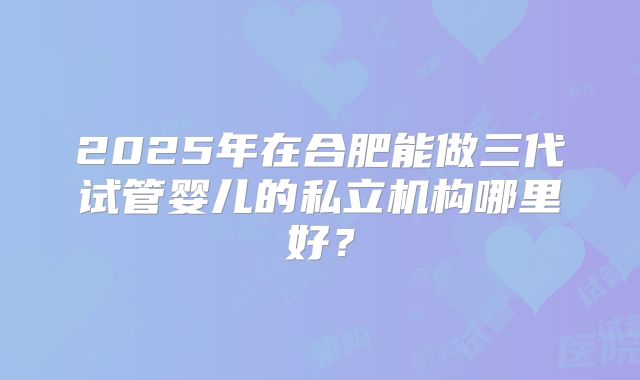 2025年在合肥能做三代试管婴儿的私立机构哪里好？