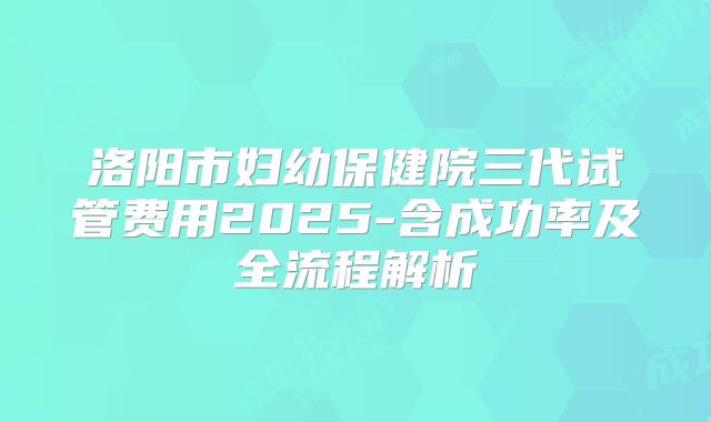 洛阳市妇幼保健院三代试管费用2025-含成功率及全流程解析