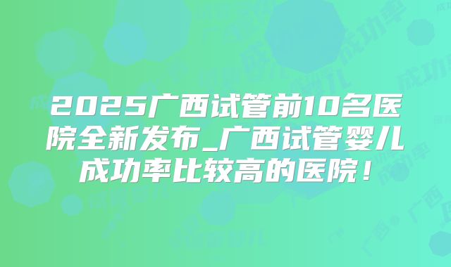 2025广西试管前10名医院全新发布_广西试管婴儿成功率比较高的医院！