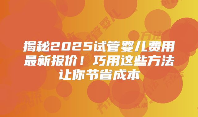 揭秘2025试管婴儿费用最新报价！巧用这些方法让你节省成本