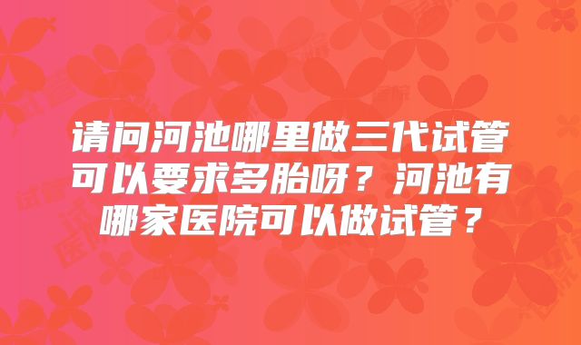 请问河池哪里做三代试管可以要求多胎呀?河池有哪家医院可以做试管?