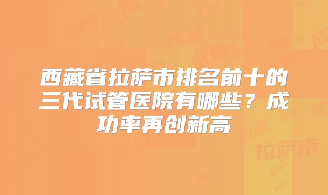 西藏省拉萨市排名前十的三代试管医院有哪些？成功率再创新高