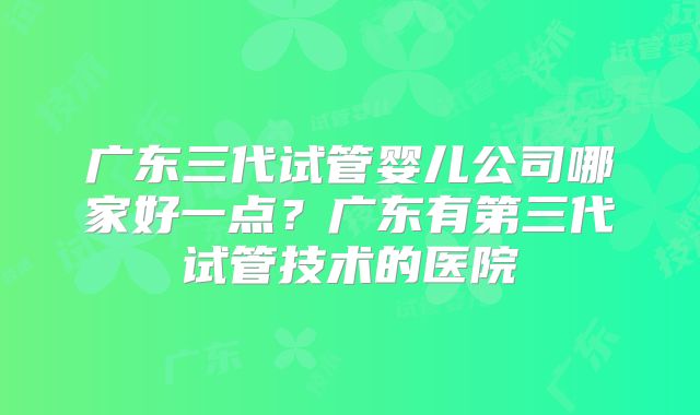 广东三代试管婴儿公司哪家好一点？广东有第三代试管技术的医院