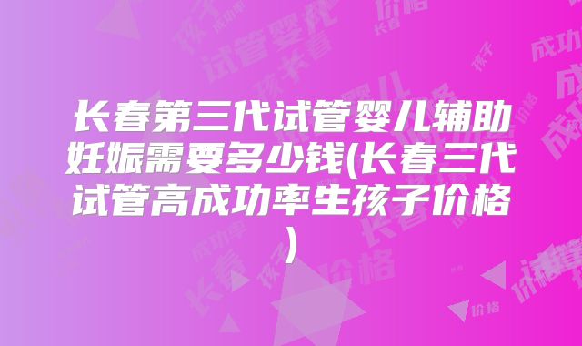 长春第三代试管婴儿辅助妊娠需要多少钱(长春三代试管高成功率生孩子价格)