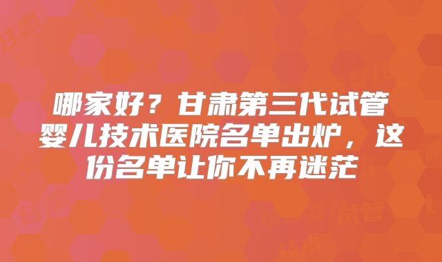 哪家好？甘肃第三代试管婴儿技术医院名单出炉，这份名单让你不再迷茫