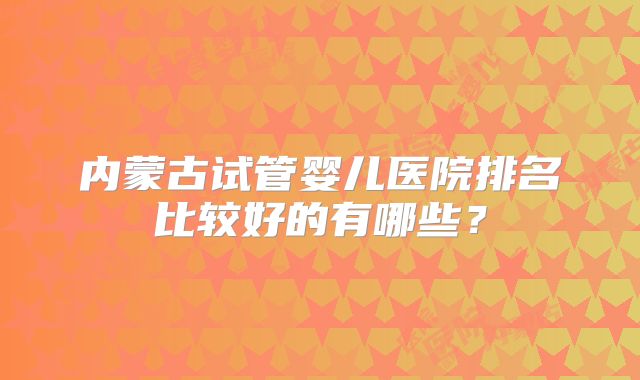 内蒙古试管婴儿医院排名比较好的有哪些？