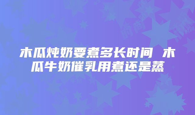 木瓜炖奶要煮多长时间 木瓜牛奶催乳用煮还是蒸