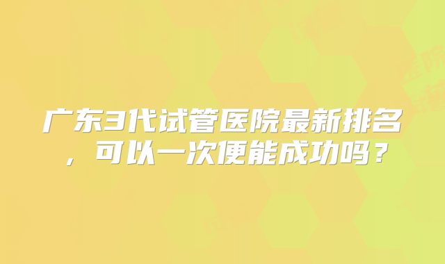 广东3代试管医院最新排名，可以一次便能成功吗？