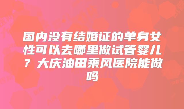 国内没有结婚证的单身女性可以去哪里做试管婴儿？大庆油田乘风医院能做吗