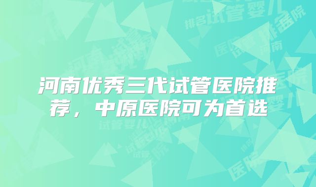 河南优秀三代试管医院推荐，中原医院可为首选