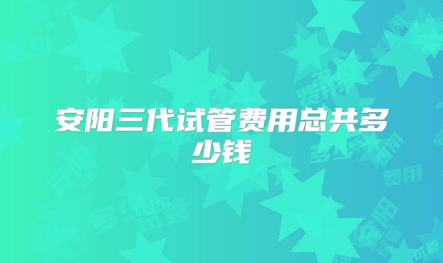 安阳三代试管费用总共多少钱