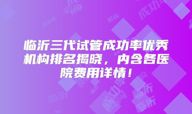 临沂三代试管成功率优秀机构排名揭晓，内含各医院费用详情！