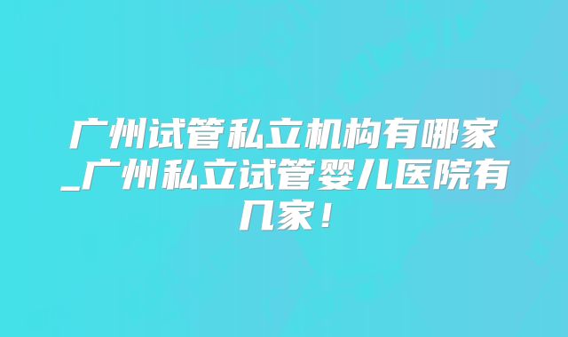广州试管私立机构有哪家_广州私立试管婴儿医院有几家！