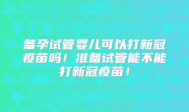备孕试管婴儿可以打新冠疫苗吗！准备试管能不能打新冠疫苗！