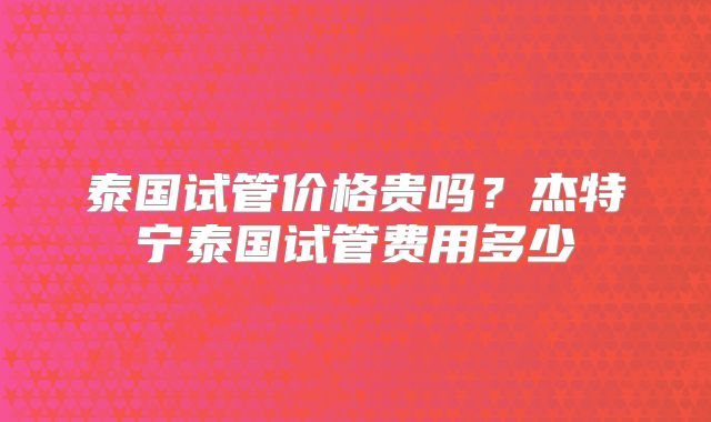 泰国试管价格贵吗？杰特宁泰国试管费用多少