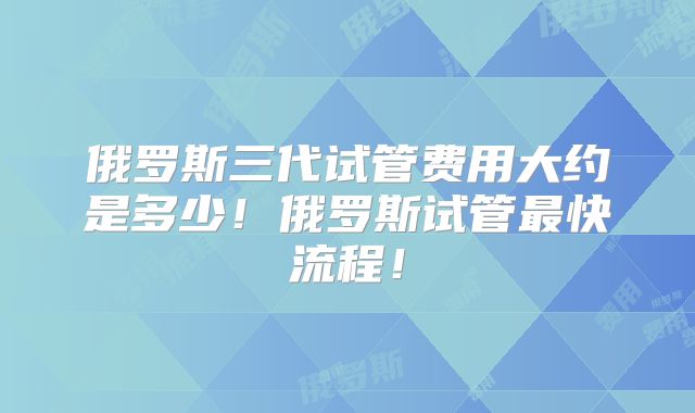 俄罗斯三代试管费用大约是多少！俄罗斯试管最快流程！
