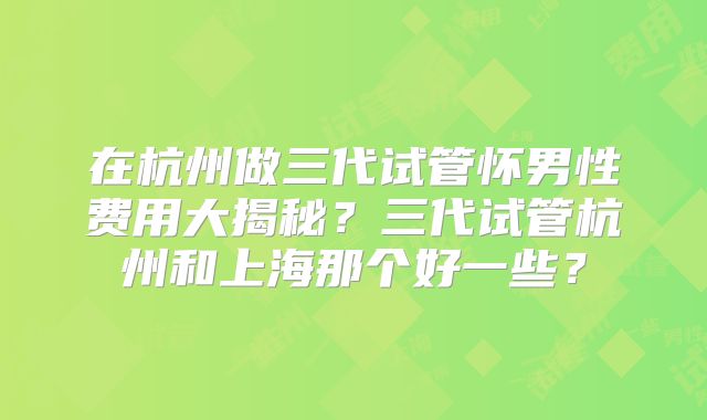 在杭州做三代试管怀男性费用大揭秘？三代试管杭州和上海那个好一些？