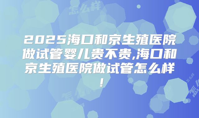 2025海口和京生殖医院做试管婴儿贵不贵,海口和京生殖医院做试管怎么样！