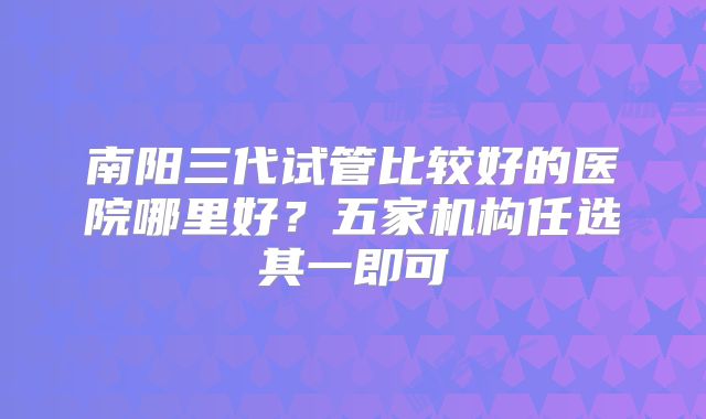 南阳三代试管比较好的医院哪里好？五家机构任选其一即可
