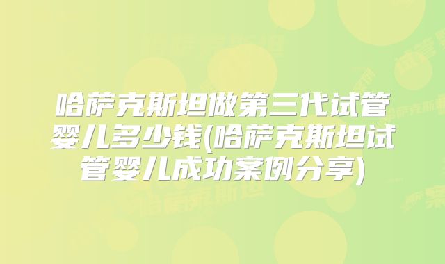 哈萨克斯坦做第三代试管婴儿多少钱(哈萨克斯坦试管婴儿成功案例分享)