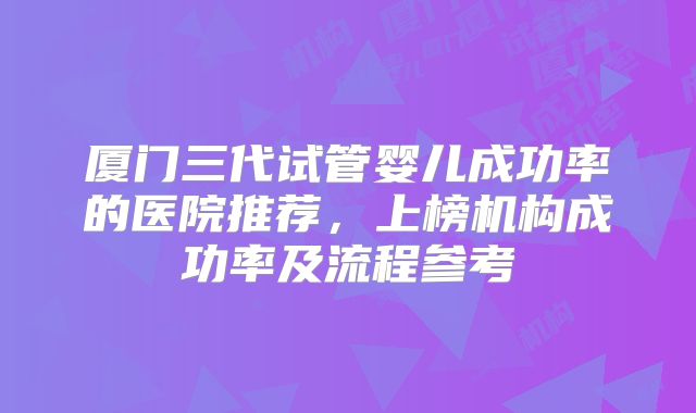 厦门三代试管婴儿成功率的医院推荐，上榜机构成功率及流程参考