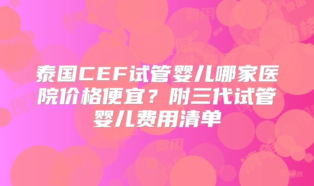 泰国CEF试管婴儿哪家医院价格便宜？附三代试管婴儿费用清单