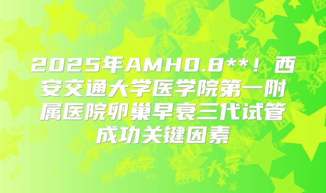 2025年AMH0.8**！西安交通大学医学院第一附属医院卵巢早衰三代试管成功关键因素