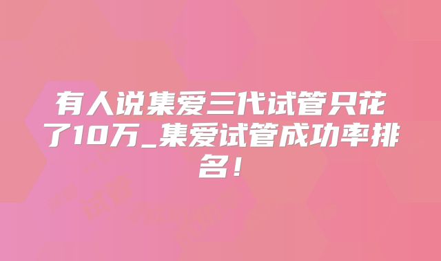 有人说集爱三代试管只花了10万_集爱试管成功率排名！