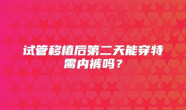 试管移植后第二天能穿特需内裤吗？