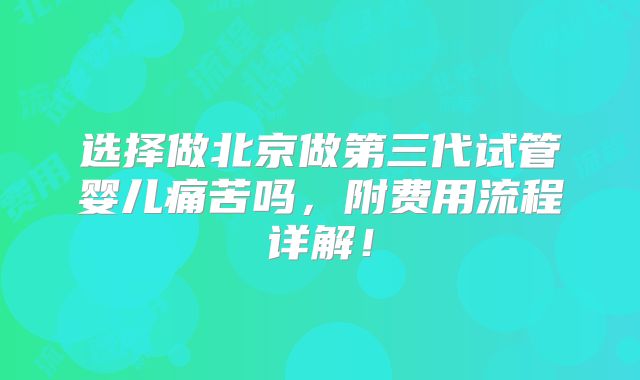 选择做北京做第三代试管婴儿痛苦吗,附费用流程详解!