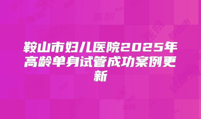 鞍山市妇儿医院2025年高龄单身试管成功案例更新