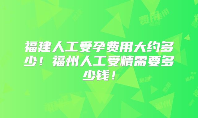 福建人工受孕费用大约多少！福州人工受精需要多少钱！