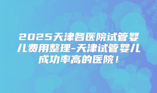 2025天津各医院试管婴儿费用整理-天津试管婴儿成功率高的医院！