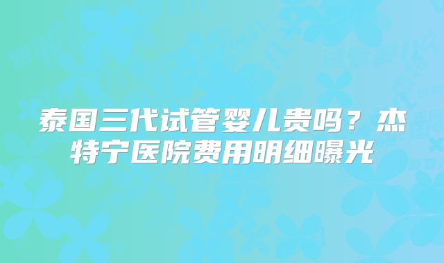 泰国三代试管婴儿贵吗？杰特宁医院费用明细曝光
