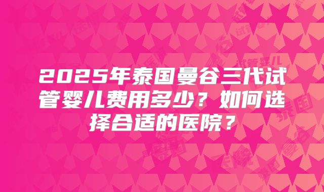 2025年泰国曼谷三代试管婴儿费用多少？如何选择合适的医院？